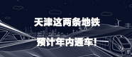 天津这两条地铁预计年内通车