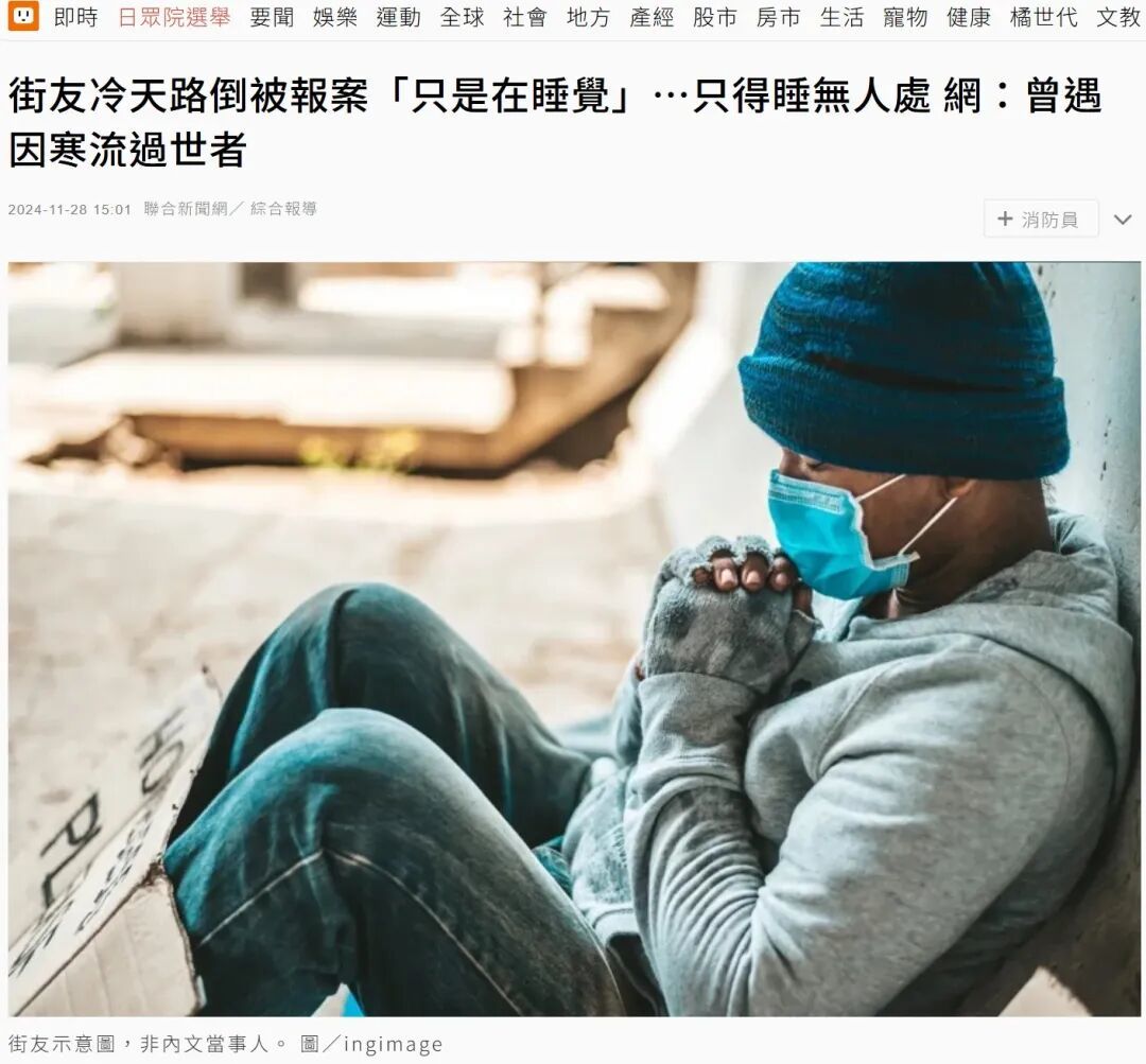 台湾联合新闻网2024年11月报道:市民多次报案,称经常看到睡在大街上的“街友”,有网友反映:“曾经在家附近看到流浪汉就地躺下,从背影觉得他很不舒服,加上那一天又寒流,最后还是报案了,但他拒绝送医。没想到隔天,我就在新闻上看到他了……在附近的诊所门口过世了。”