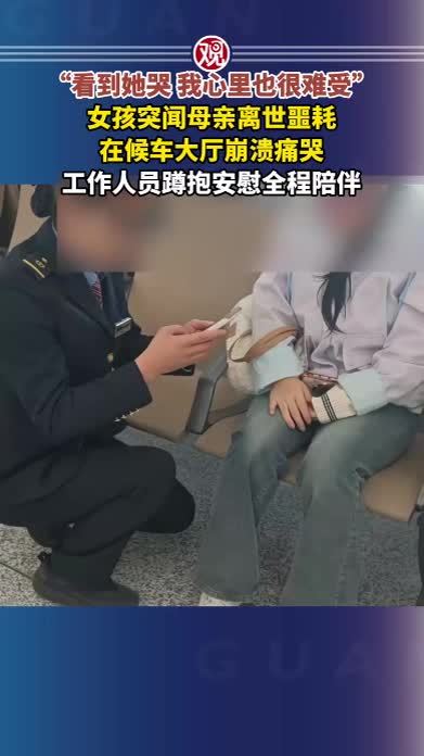 “看到她哭，我心里也很难受”，女孩突闻母亲离世噩耗，在候车大厅崩溃痛哭，工作人员蹲抱安慰全程陪伴
