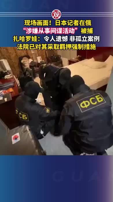 现场画面！日本记者在俄“涉嫌从事间谍活动”被捕，扎哈罗娃：令人遗憾，非孤立案例，法院已对其采取羁押强制措施