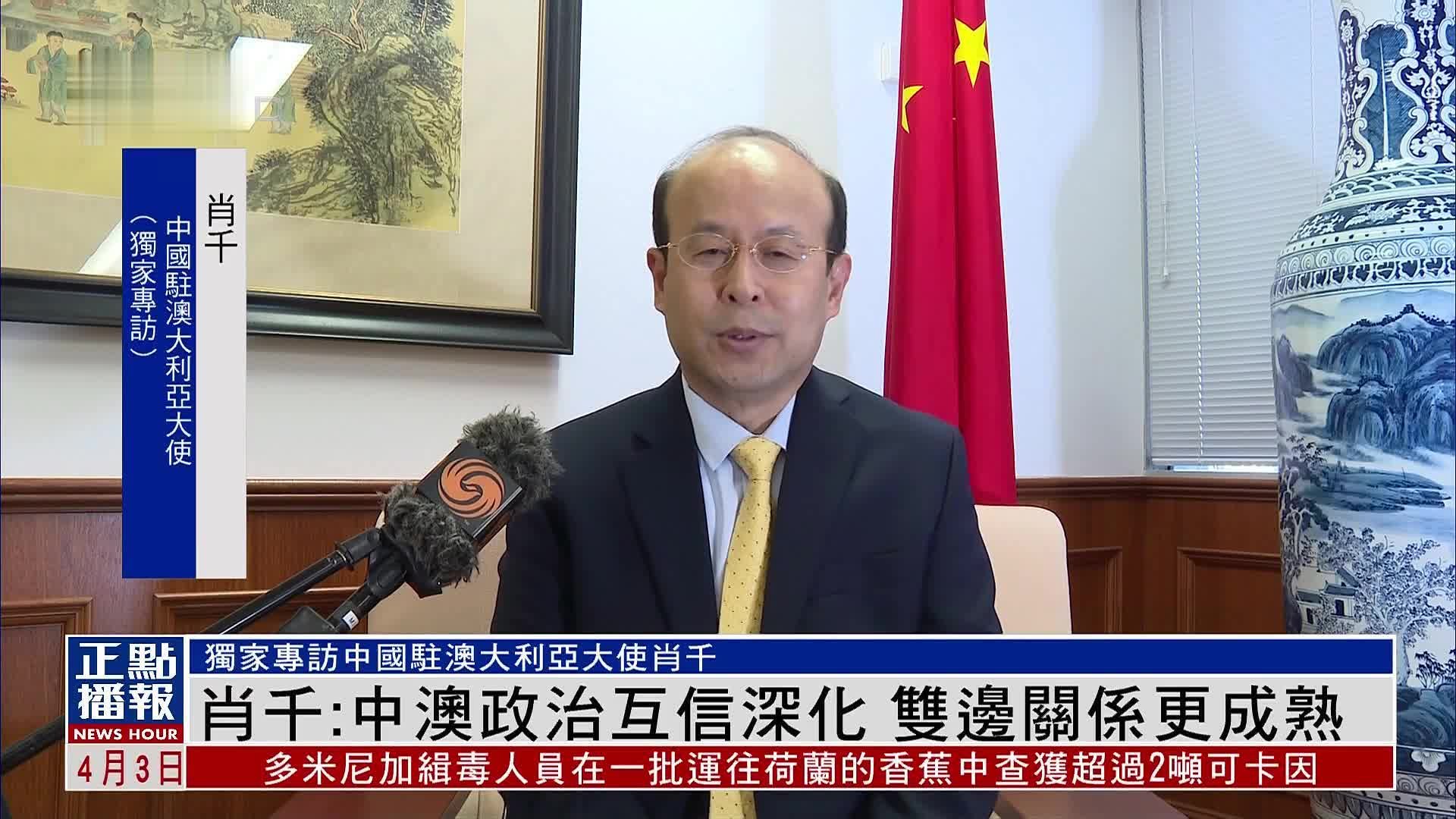 独家｜中国驻澳大利亚大使肖千：中澳政治互信深化 双边关系更成熟