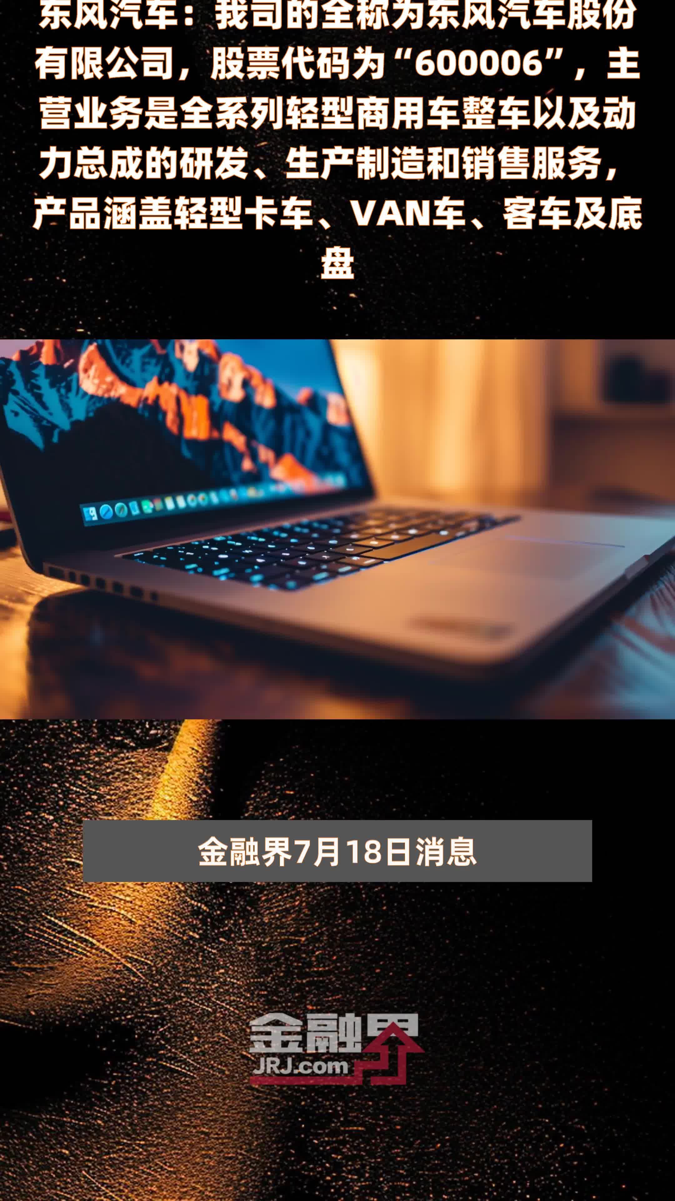 东风汽车：我司的全称为东风汽车股份有限公司，股票代码为“600006”，主营业务是全系列轻型商用车整车以及动力总成的研发、生产制造和销售服务，产品涵盖轻型卡车、VAN车、客车及底盘 |快报