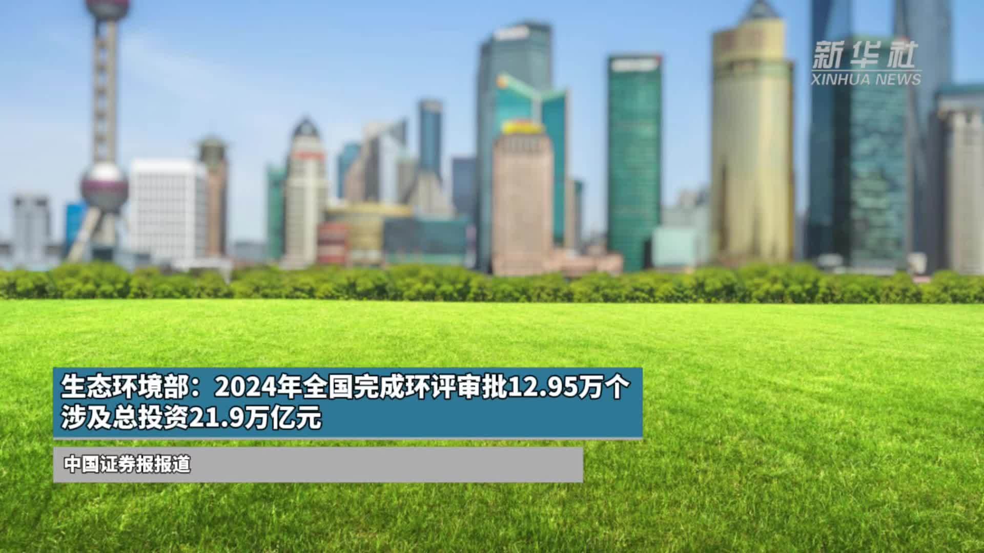 生态环境部：2024年全国完成环评审批12.95万个，涉及总投资21.9万亿元