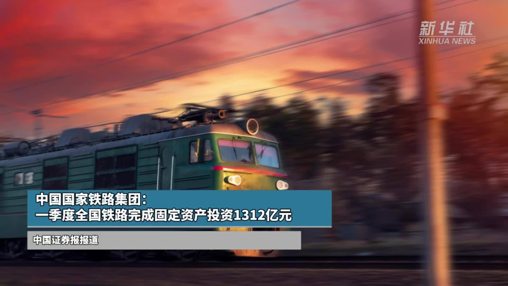 中国国家铁路集团：一季度全国铁路完成固定资产投资1312亿元