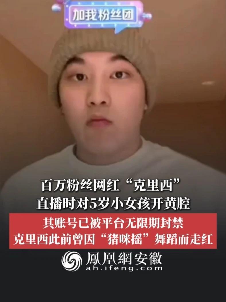 #凤观NEWS  5月13日消息，百万粉丝网红“克里西”直播时对5岁小女孩开黄腔，其账号已被平台无限期封禁；克里西此前曾因“猪咪摇”舞蹈而走红。#网红 #封禁 #未成年人保护