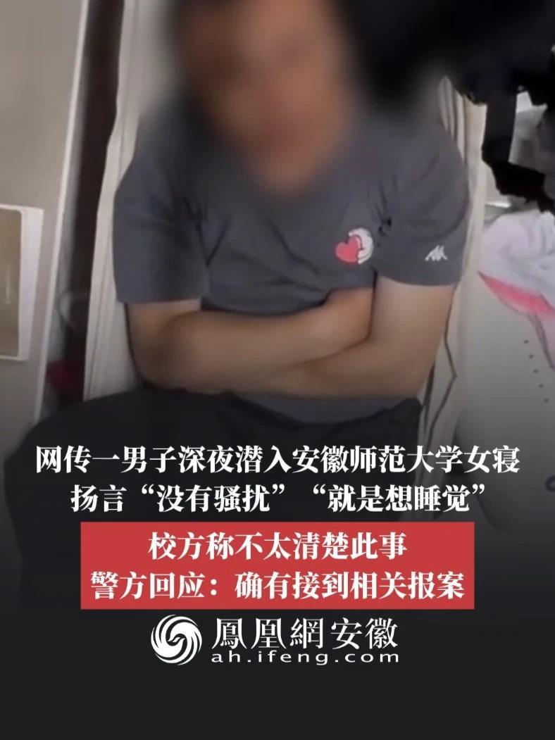 #凤观NEWS  5月28日消息，安徽芜湖，网传一男子深夜潜入安徽师范大学女寝，扬言“没有骚扰”“就是想睡觉”，校方称不太清楚此事，警方回应：确有接到相关报案。#安徽师范大学 #女生宿舍 #安全