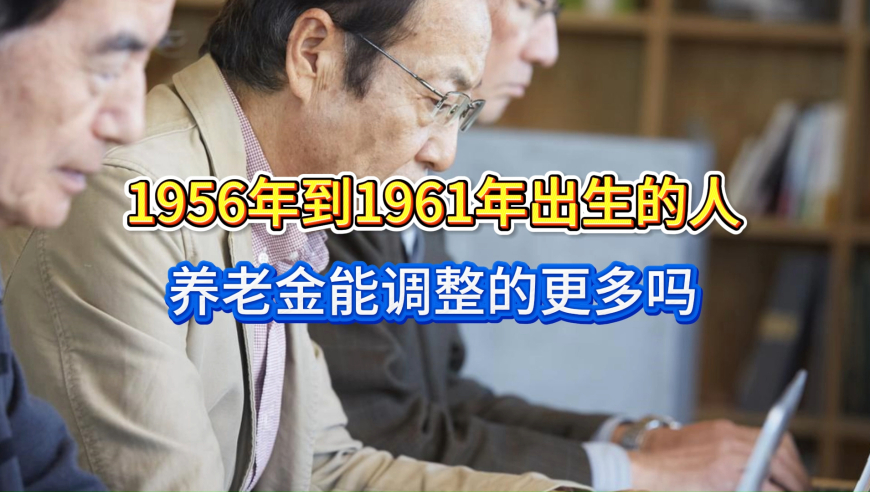 2026年养老金迎来利好！1956年到1961年出生的人，能调整的更多吗