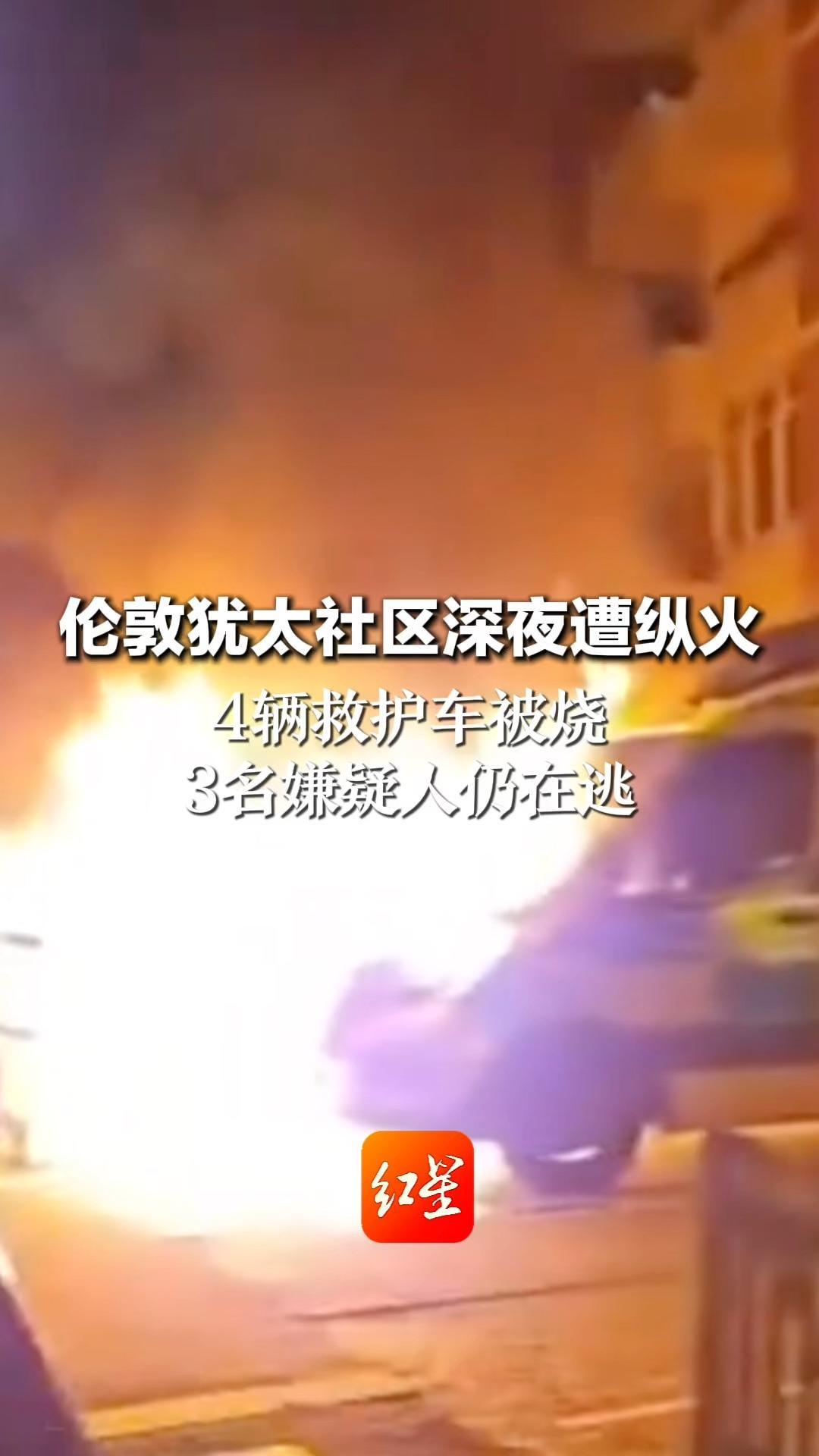 伦敦犹太社区深夜遭纵火 4辆救护车被烧 3名嫌疑人仍在逃 英国首相斯塔默：深感震惊