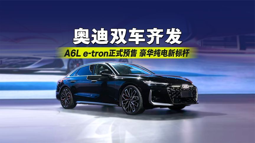 奥迪双车齐发！A6L e‑tron正式预售，豪华纯电新标杆