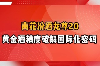 青花汾酒龙尊20：黄金酒精度破解国际化密码