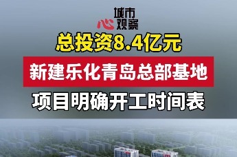 总投资8.4亿元！新建乐化青岛总部基地项目明确开工时间表